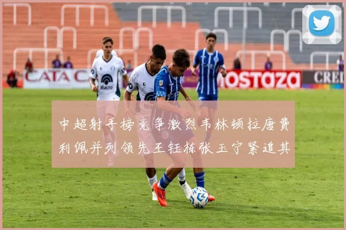 中超射手榜竞争激烈韦林顿拉唐费利佩并列领先王钰栋张玉宁紧追其后