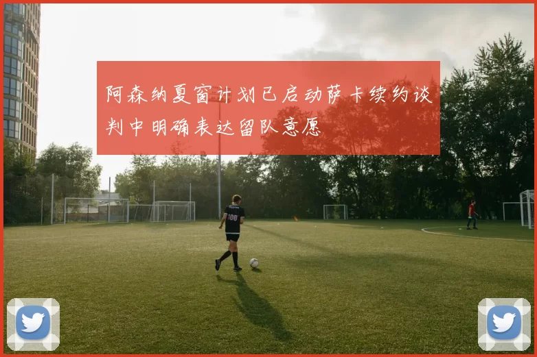 阿森纳夏窗计划已启动萨卡续约谈判中明确表达留队意愿