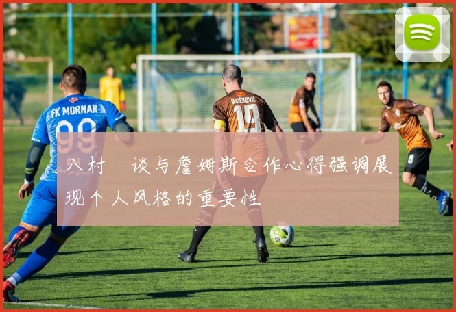八村塁谈与詹姆斯合作心得强调展现个人风格的重要性