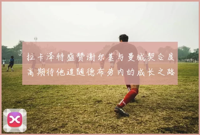 拉卡泽特盛赞谢尔基与曼城契合度高期待他追随德布劳内的成长之路