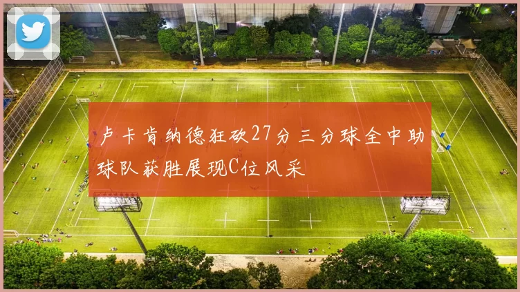 卢卡肯纳德狂砍27分三分球全中助球队获胜展现C位风采