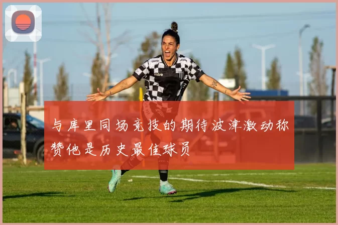 与库里同场竞技的期待波津激动称赞他是历史最佳球员