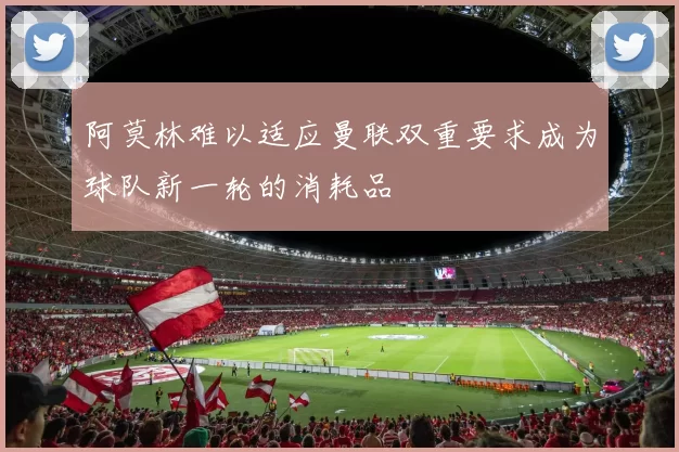 阿莫林难以适应曼联双重要求成为球队新一轮的消耗品