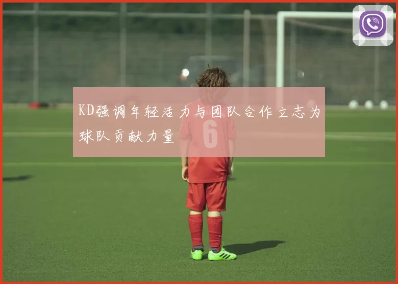 KD强调年轻活力与团队合作立志为球队贡献力量