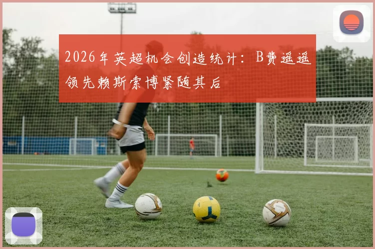 2026年英超机会创造统计：B费遥遥领先赖斯索博紧随其后